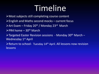 Timeline
Most subjects still completing course content
English and Maths second mocks – current focus
Art Exam – Friday 20th / Monday 23rd March
PR4 home – 30th March
Targeted Easter Revision sessions - Monday 30th March –
Wednesday 1st April
Return to school- Tuesday 14th April. All lessons now revision
lessons
 