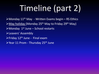 Timeline (part 2)
Monday 11th May - Written Exams begin – RS Ethics
May holiday (Monday 25th May to Friday 29th May)
Monday 1st June – School restarts
Leavers’ Assembly
Friday 12th June - Final exam
Year 11 Prom - Thursday 25th June
 