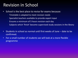 Revision in School
• School is the best place to revise for exams because:
 Timetable is adapted to meet revision needs
 Specialist teachers available to provide expert input
 Ensures a minimum of 5 hours revision each day
 Subjects which ‘finish’ become supervised study sessions in the library
• Students in school as normal until first weeks of June – date to be
confirmed.
• For a small number of students we will look at a more flexible
programme
 