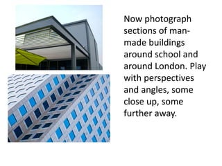 Now photograph
sections of man-
made buildings
around school and
around London. Play
with perspectives
and angles, some
close up, some
further away.
 