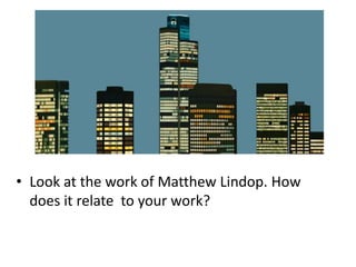 • Look at the work of Matthew Lindop. How
does it relate to your work?
 
