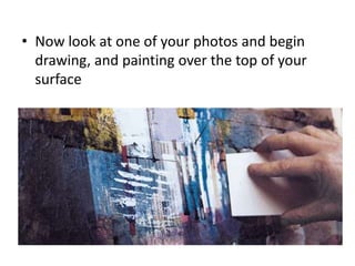 • Now look at one of your photos and begin
drawing, and painting over the top of your
surface
 