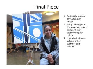 Final Piece
1. Project the section
of your chosen
image.
2. Using masking tape
to create neat edges
and paint each
section using flat
colour.
3. Use a limited colour
palette, either
Warm or cold
colours.
 