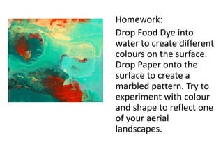 Homework:
Drop Food Dye into
water to create different
colours on the surface.
Drop Paper onto the
surface to create a
marbled pattern. Try to
experiment with colour
and shape to reflect one
of your aerial
landscapes.
 