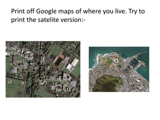 Print off Google maps of where you live. Try to
print the satelite version:-
 
