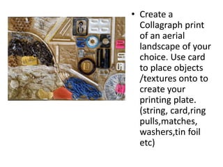 • Create a
Collagraph print
of an aerial
landscape of your
choice. Use card
to place objects
/textures onto to
create your
printing plate.
(string, card,ring
pulls,matches,
washers,tin foil
etc)
 