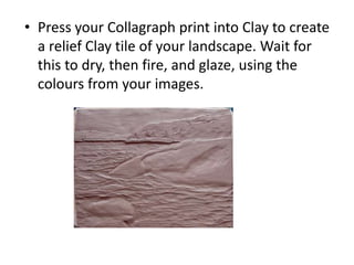 • Press your Collagraph print into Clay to create
a relief Clay tile of your landscape. Wait for
this to dry, then fire, and glaze, using the
colours from your images.
 