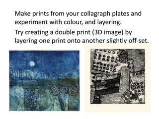 Make prints from your collagraph plates and
experiment with colour, and layering.
Try creating a double print (3D image) by
layering one print onto another slightly off-set.
 