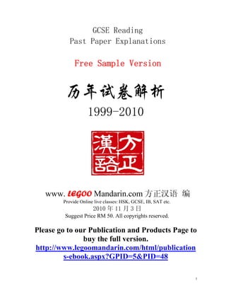 GCSE Reading
           Past Paper Explanations

             Free Sample Version




                   1999-2010




   www. LEGOO Mandarin.com 方正汉语 编
        Provide Online live classes: HSK, GCSE, IB, SAT etc.
                      2010 年 11 月 3 日
         Suggest Price RM 50. All copyrights reserved.

Please go to our Publication and Products Page to
               buy the full version.
http://www.legoomandarin.com/html/publication
         s-ebook.aspx?GPID=5&PID=48

                                                               1
 