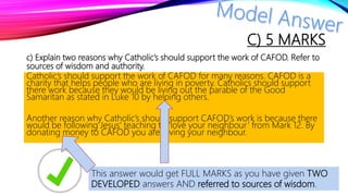 C) 5 MARKS
c) Explain two reasons why Catholic’s should support the work of CAFOD. Refer to
sources of wisdom and authority.
Catholic’s should support the work of CAFOD for many reasons. CAFOD is a
charity that helps people who are living in poverty. Catholics should support
there work because they would be living out the parable of the Good
Samaritan as stated in Luke 10 by helping others.
Another reason why Catholic’s should support CAFOD’s work is because there
would be following Jesus’ teaching to ‘love your neighbour’ from Mark 12. By
donating money to CAFOD you are loving your neighbour.
This answer would get FULL MARKS as you have given TWO
DEVELOPED answers AND referred to sources of wisdom.
 
