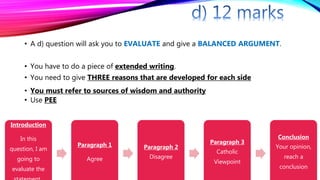 • A d) question will ask you to EVALUATE and give a BALANCED ARGUMENT.
• You have to do a piece of extended writing.
• You need to give THREE reasons that are developed for each side
• You must refer to sources of wisdom and authority
• Use PEE
Introduction
In this
question, I am
going to
evaluate the
Paragraph 1
Agree
Paragraph 2
Disagree
Paragraph 3
Catholic
Viewpoint
Conclusion
Your opinion,
reach a
conclusion
 