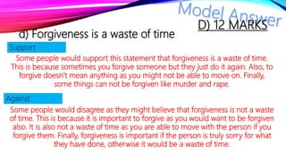 d) Forgiveness is a waste of time
Some people would support this statement that forgiveness is a waste of time.
This is because sometimes you forgive someone but they just do it again. Also, to
forgive doesn’t mean anything as you might not be able to move on. Finally,
some things can not be forgiven like murder and rape.
Some people would disagree as they might believe that forgiveness is not a waste
of time. This is because it is important to forgive as you would want to be forgiven
also. It is also not a waste of time as you are able to move with the person if you
forgive them. Finally, forgiveness is important if the person is truly sorry for what
they have done, otherwise it would be a waste of time.
Support
Against
D) 12 MARKS
 