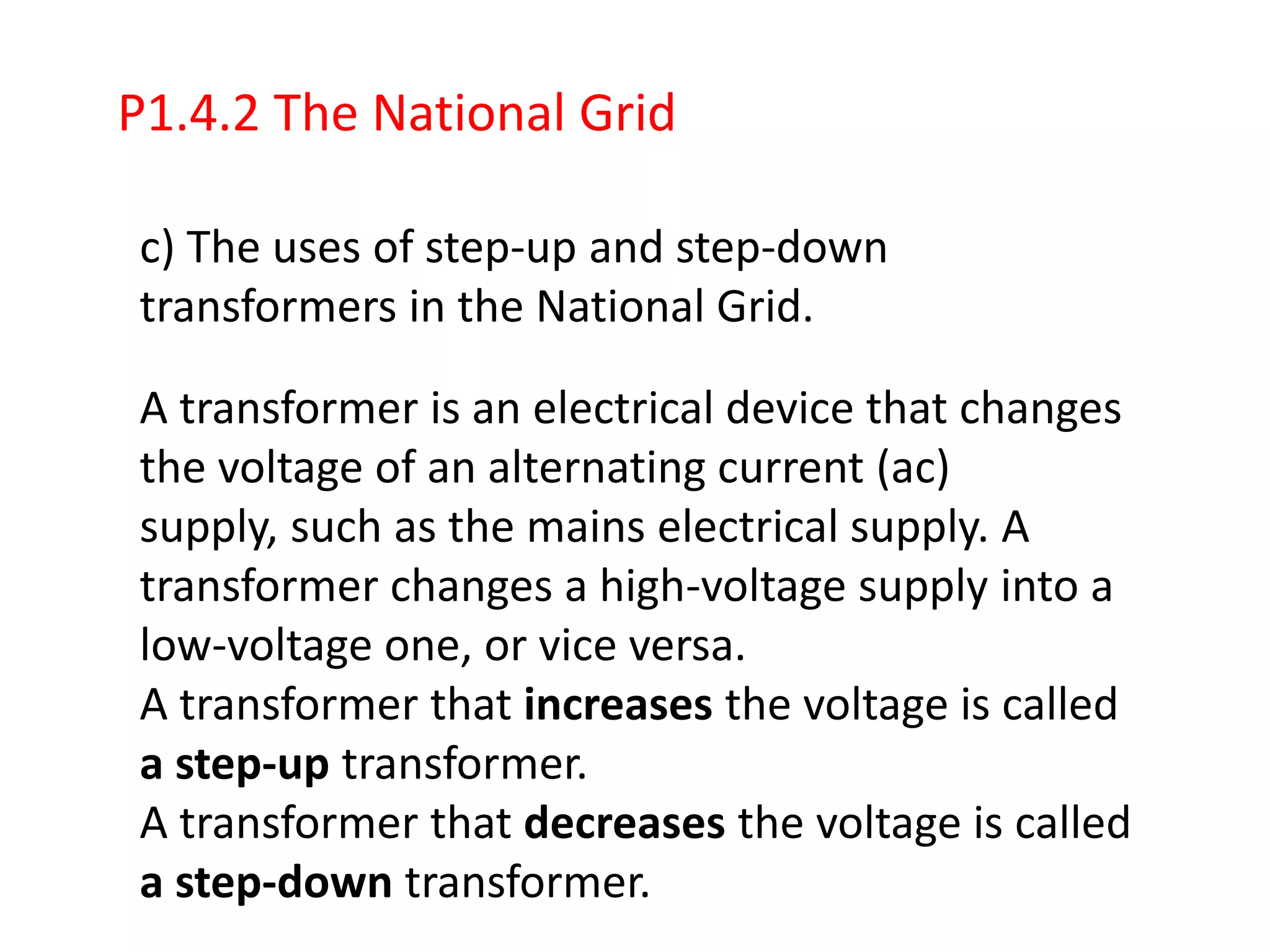 P1.4.2 The National Grid

c) The uses of step-up and step-down
transformers in the National Grid.

A transformer is an electrical device that changes
the voltage of an alternating current (ac)
supply, such as the mains electrical supply. A
transformer changes a high-voltage supply into a
low-voltage one, or vice versa.
A transformer that increases the voltage is called
a step-up transformer.
A transformer that decreases the voltage is called
a step-down transformer.
 
