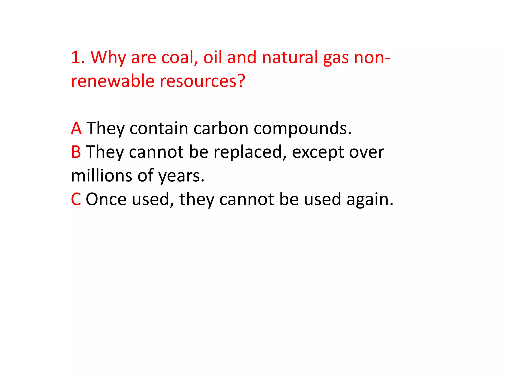 1. Why are coal, oil and natural gas non-
renewable resources?

A They contain carbon compounds.
B They cannot be replaced, except over
millions of years.
C Once used, they cannot be used again.
 