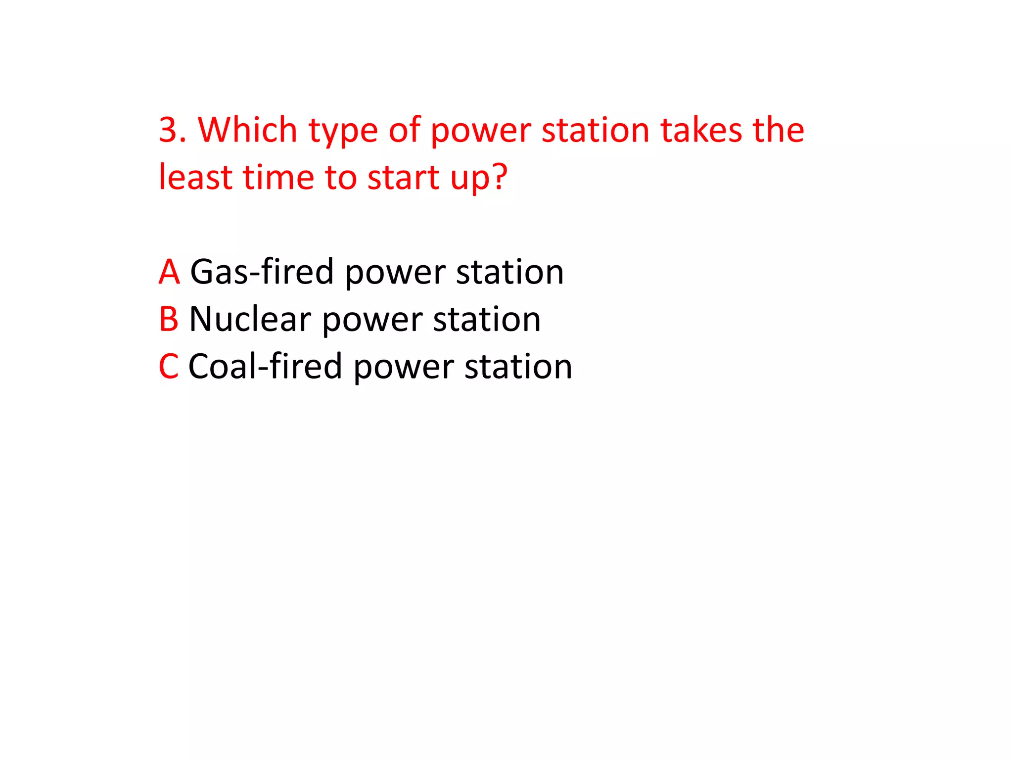 3. Which type of power station takes the
least time to start up?

A Gas-fired power station
B Nuclear power station
C Coal-fired power station
 