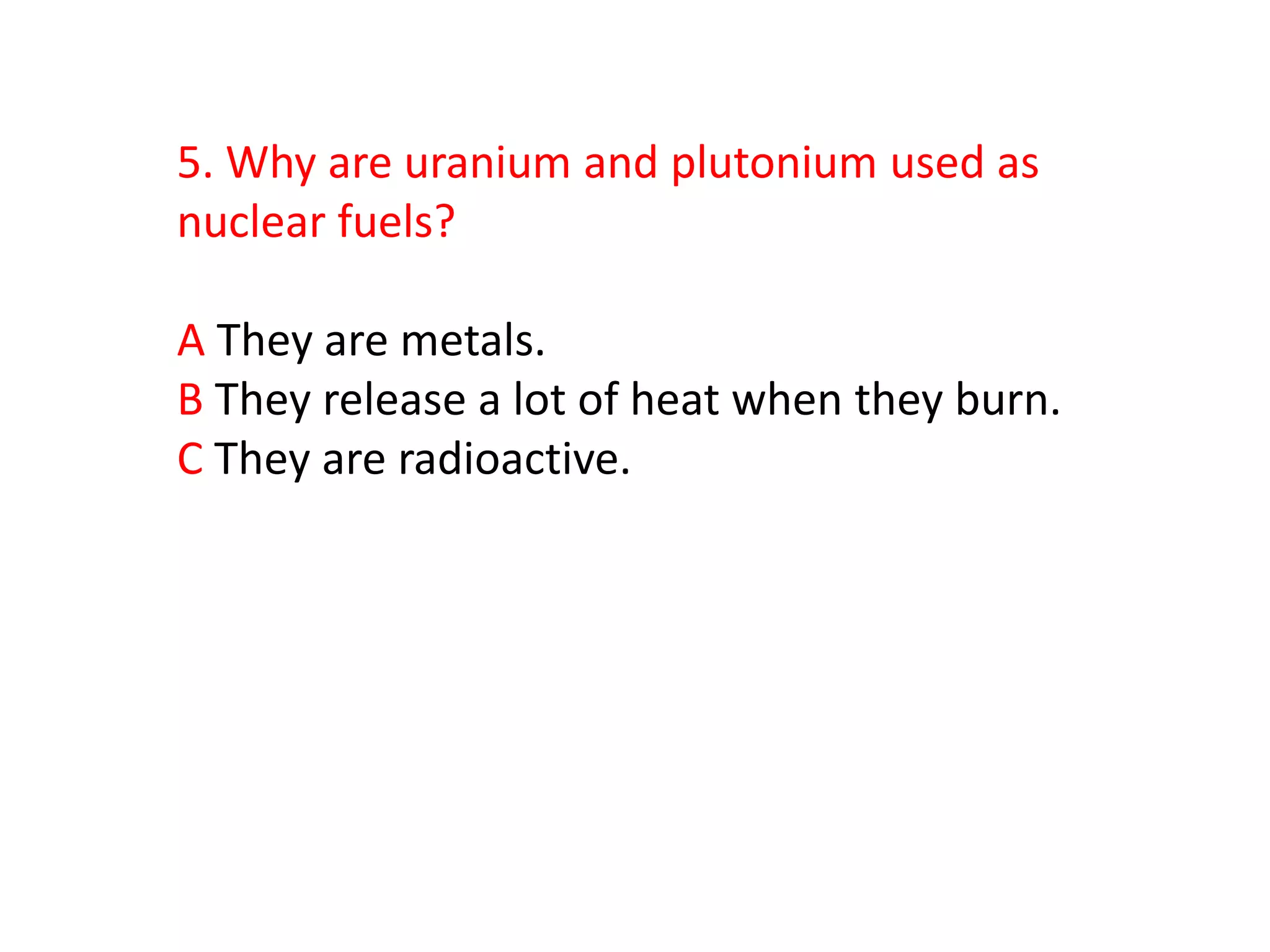 5. Why are uranium and plutonium used as
nuclear fuels?

A They are metals.
B They release a lot of heat when they burn.
C They are radioactive.
 