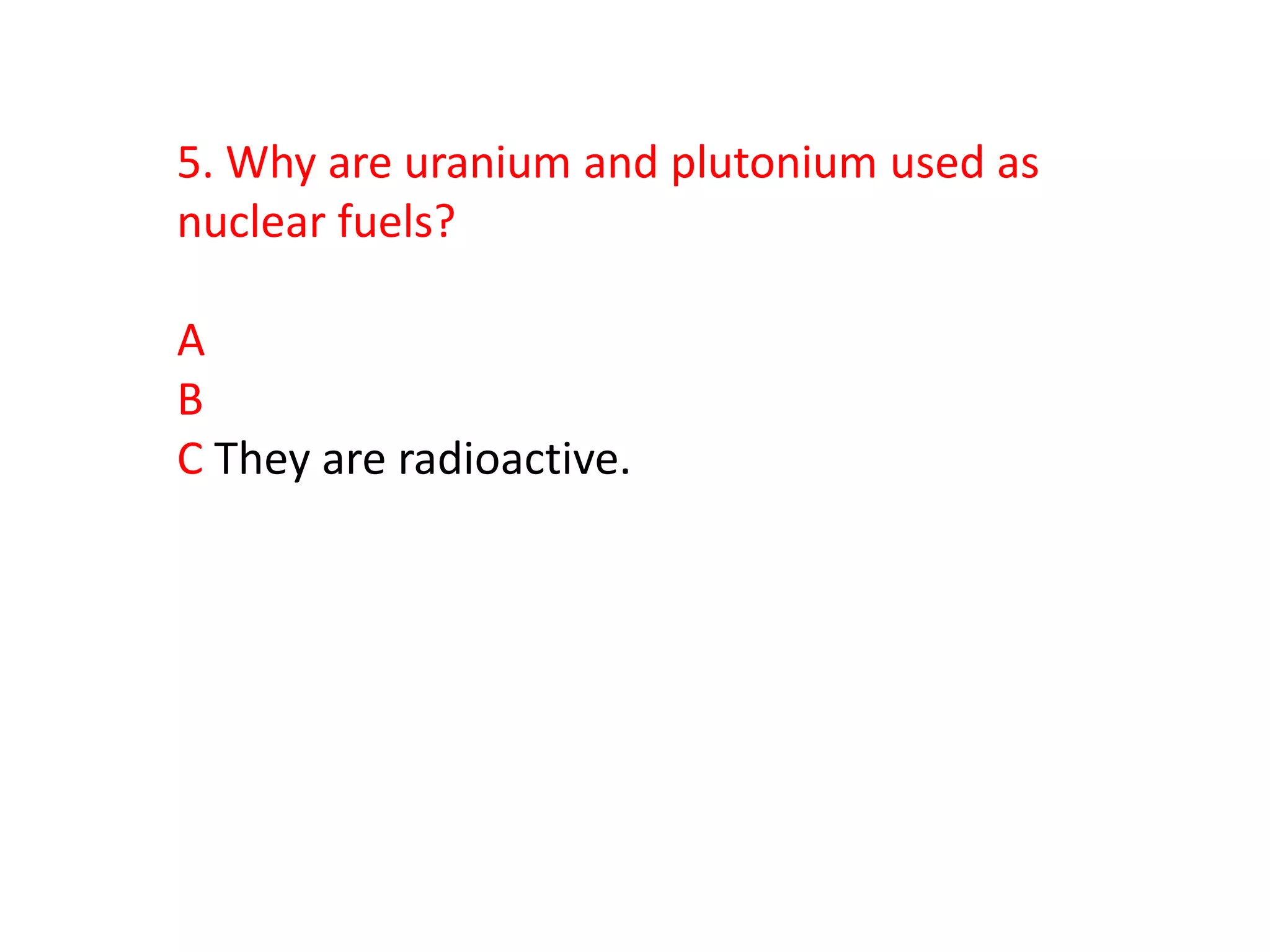 5. Why are uranium and plutonium used as
nuclear fuels?

A
B
C They are radioactive.
 