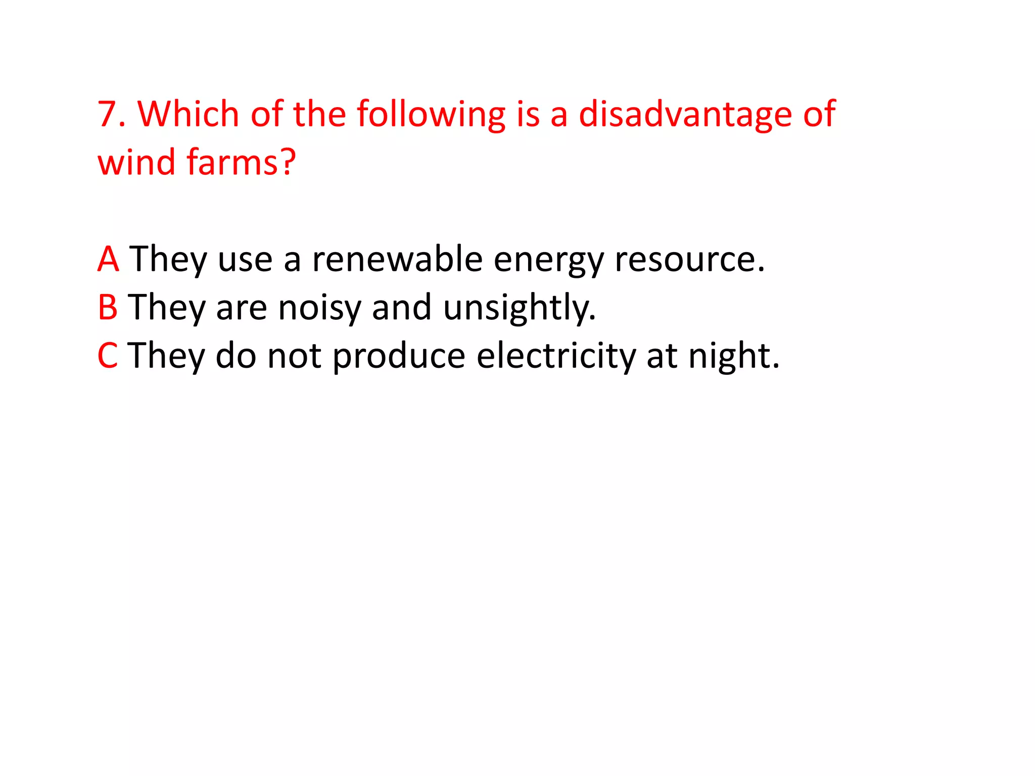 7. Which of the following is a disadvantage of
wind farms?

A They use a renewable energy resource.
B They are noisy and unsightly.
C They do not produce electricity at night.
 