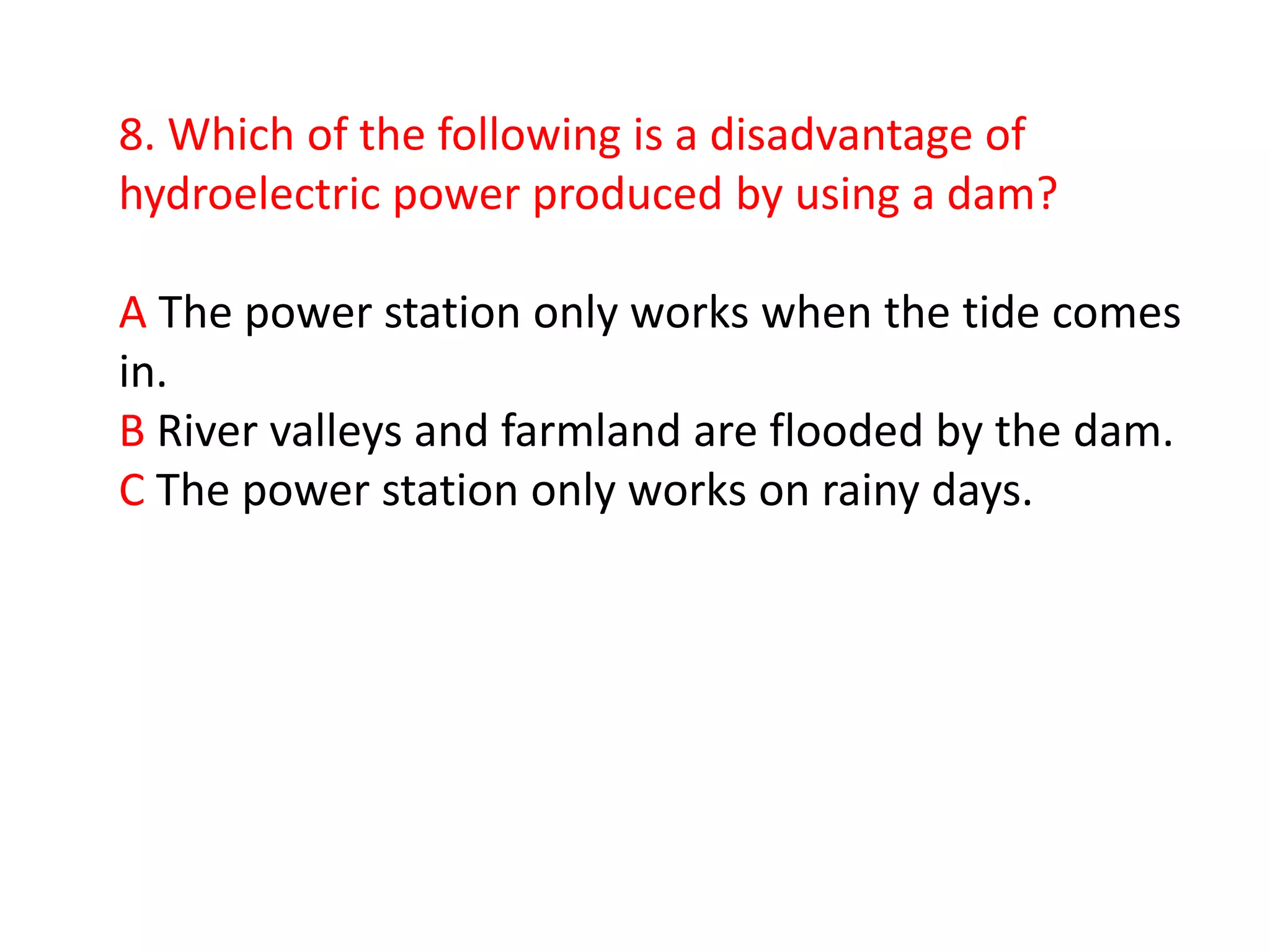 8. Which of the following is a disadvantage of
hydroelectric power produced by using a dam?

A The power station only works when the tide comes
in.
B River valleys and farmland are flooded by the dam.
C The power station only works on rainy days.
 
