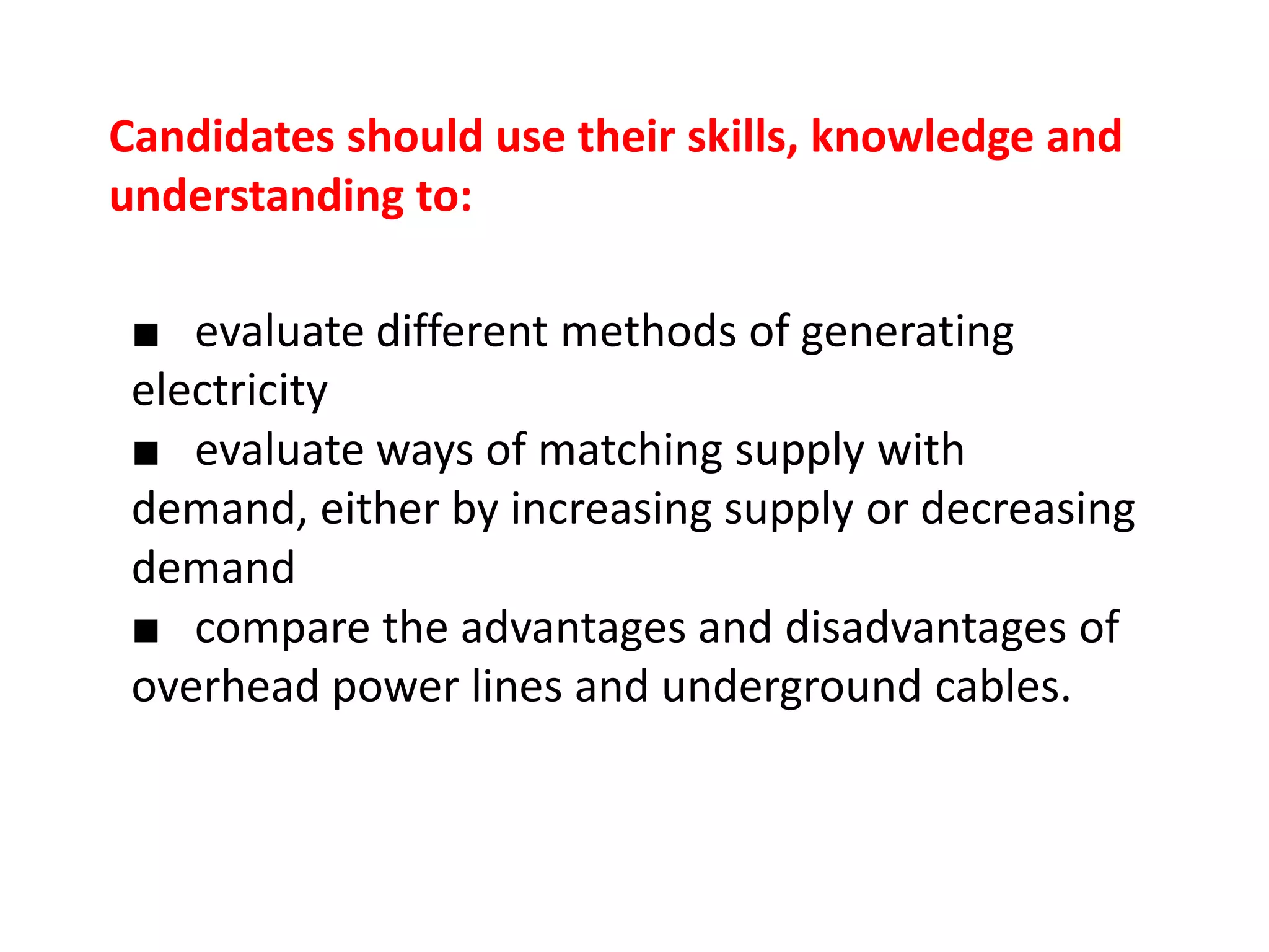 Candidates should use their skills, knowledge and
understanding to:

 ■ evaluate different methods of generating
 electricity
 ■ evaluate ways of matching supply with
 demand, either by increasing supply or decreasing
 demand
 ■ compare the advantages and disadvantages of
 overhead power lines and underground cables.
 