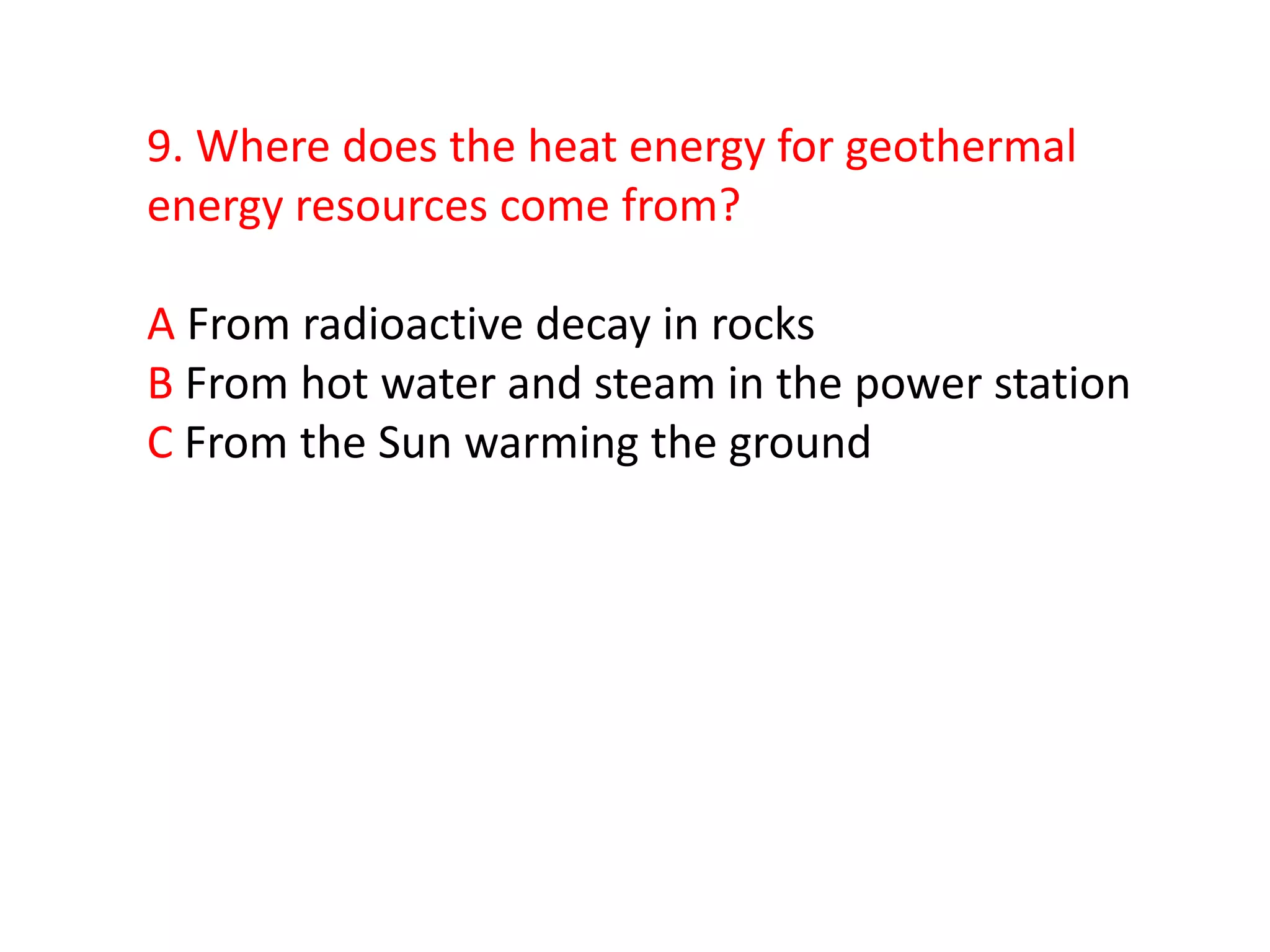 9. Where does the heat energy for geothermal
energy resources come from?

A From radioactive decay in rocks
B From hot water and steam in the power station
C From the Sun warming the ground
 