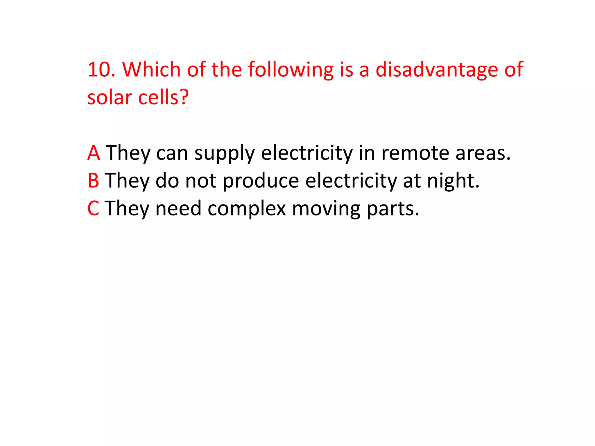 10. Which of the following is a disadvantage of
solar cells?

A They can supply electricity in remote areas.
B They do not produce electricity at night.
C They need complex moving parts.
 