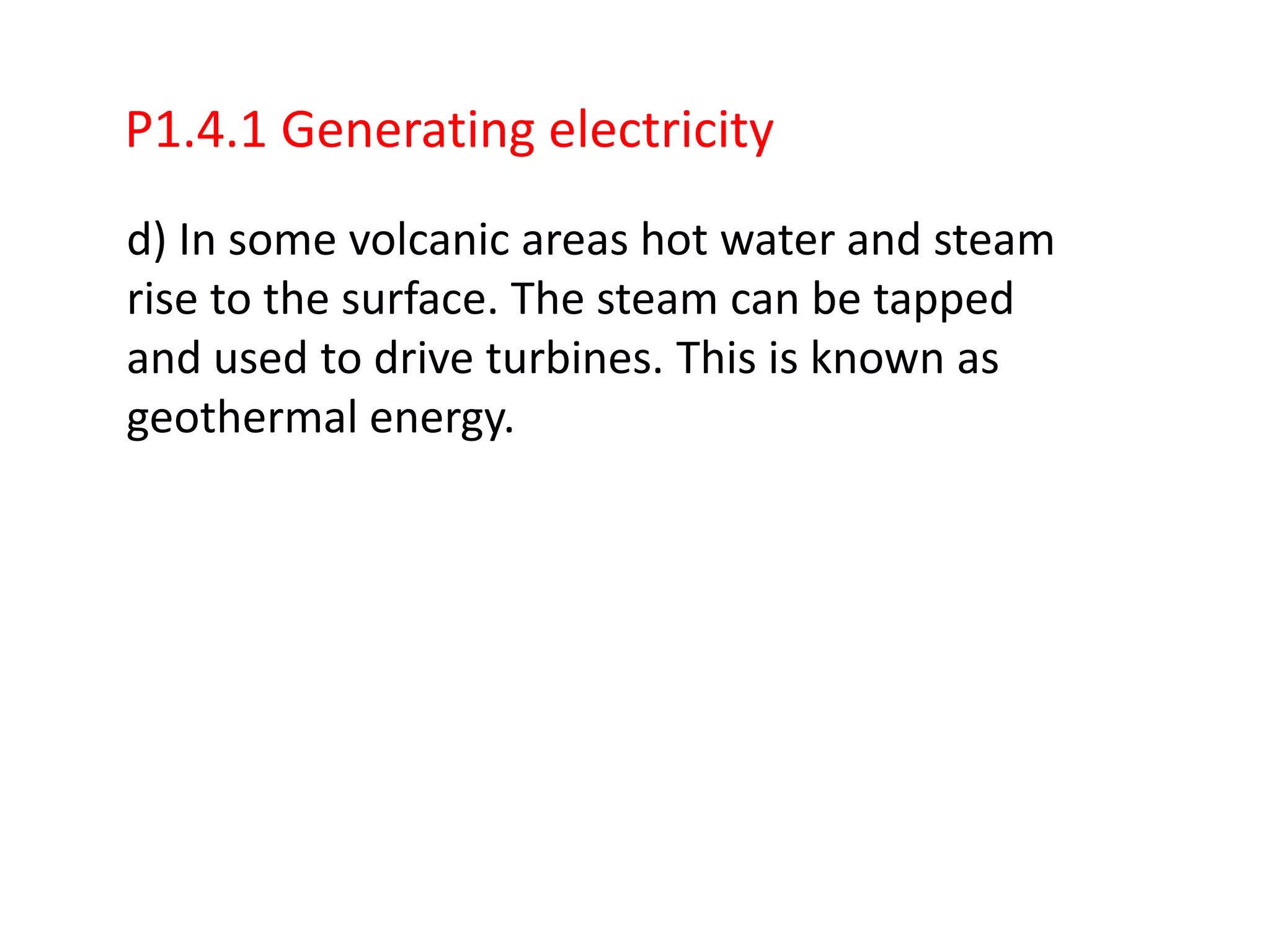 P1.4.1 Generating electricity
d) In some volcanic areas hot water and steam
rise to the surface. The steam can be tapped
and used to drive turbines. This is known as
geothermal energy.
 