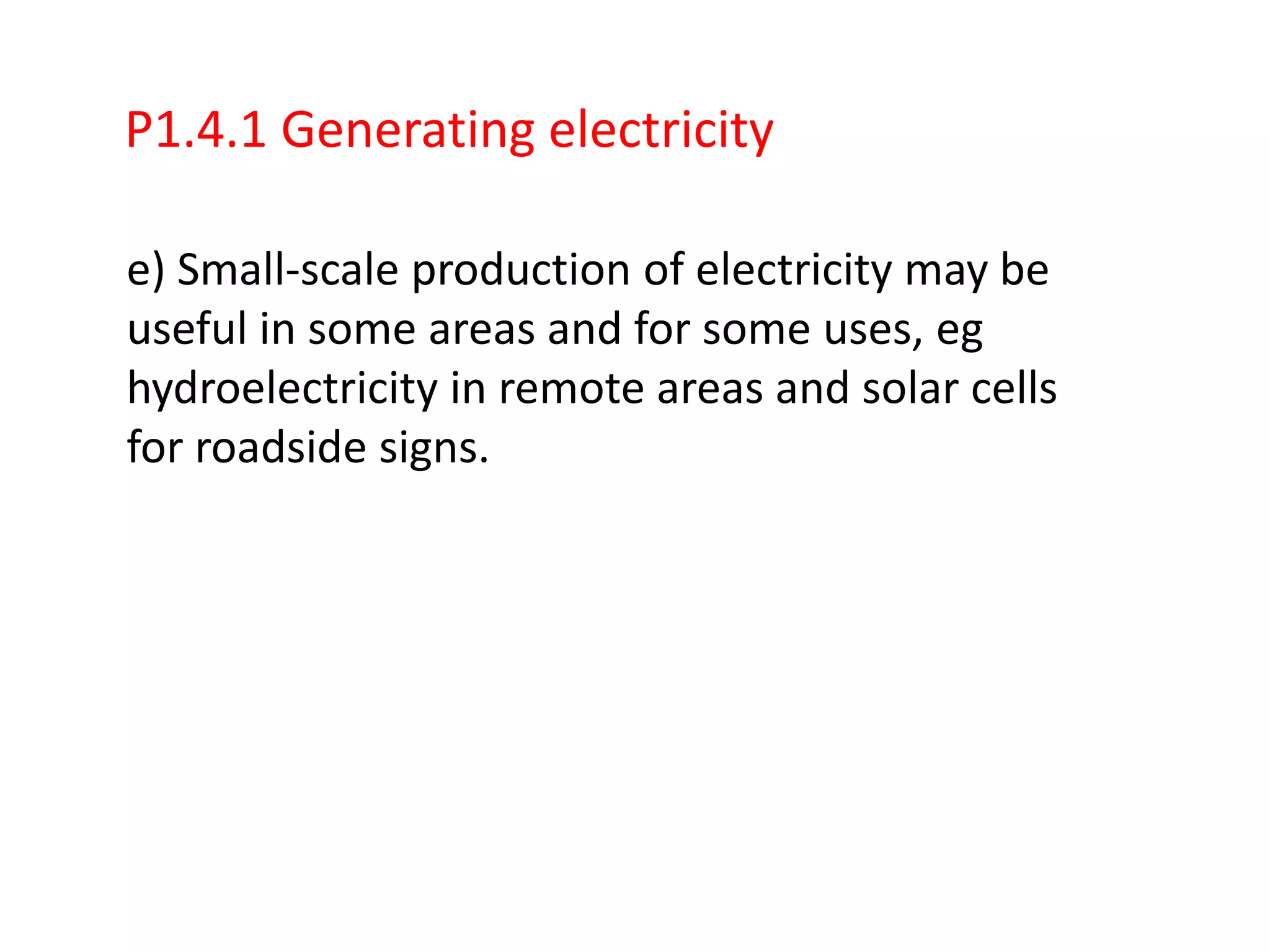 P1.4.1 Generating electricity

e) Small-scale production of electricity may be
useful in some areas and for some uses, eg
hydroelectricity in remote areas and solar cells
for roadside signs.
 