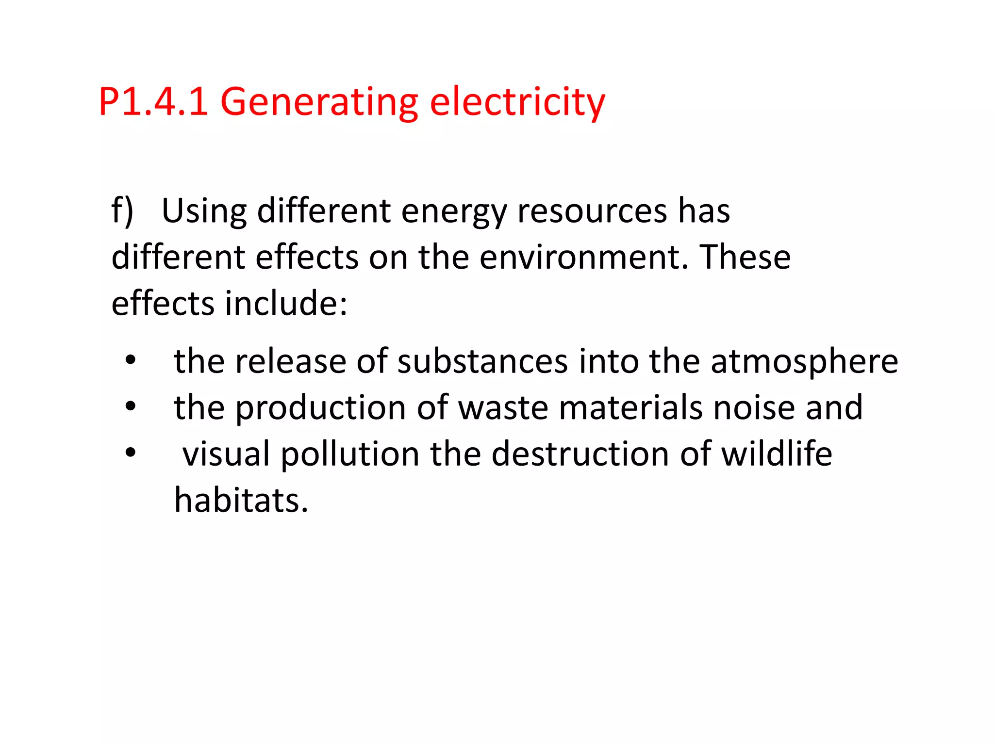 P1.4.1 Generating electricity

f) Using different energy resources has
different effects on the environment. These
effects include:
 • the release of substances into the atmosphere
 • the production of waste materials noise and
 • visual pollution the destruction of wildlife
     habitats.
 