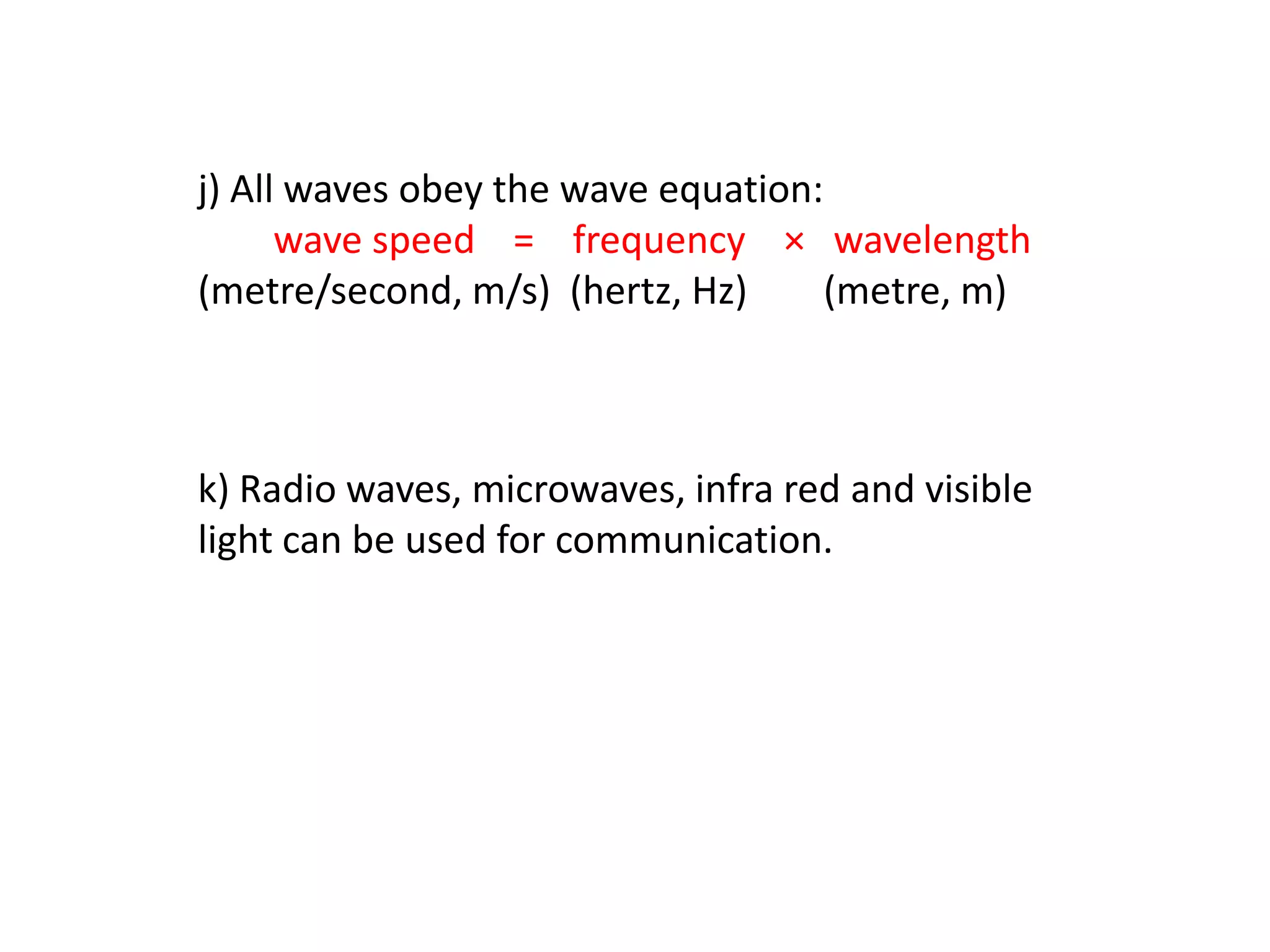 j) All waves obey the wave equation:
      wave speed = frequency × wavelength
(metre/second, m/s) (hertz, Hz)     (metre, m)



k) Radio waves, microwaves, infra red and visible
light can be used for communication.
 