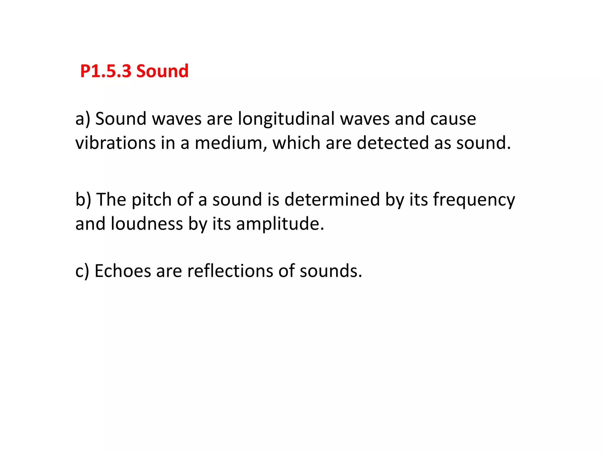 P1.5.3 Sound

a) Sound waves are longitudinal waves and cause
vibrations in a medium, which are detected as sound.

b) The pitch of a sound is determined by its frequency
and loudness by its amplitude.

c) Echoes are reflections of sounds.
 