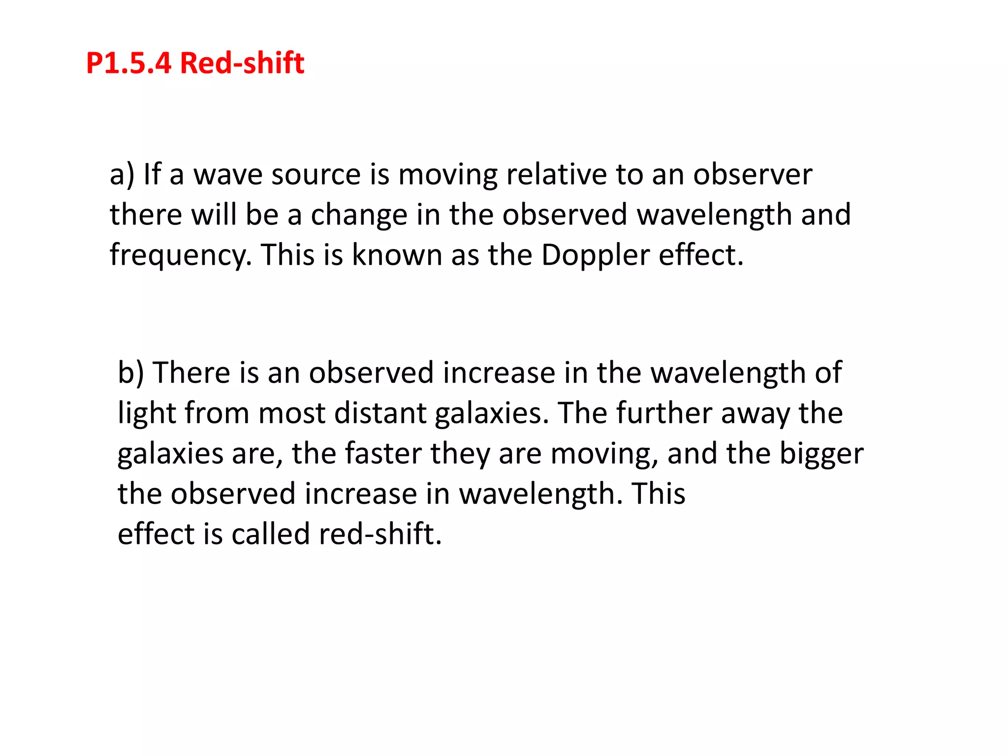 P1.5.4 Red-shift


 a) If a wave source is moving relative to an observer
 there will be a change in the observed wavelength and
 frequency. This is known as the Doppler effect.


  b) There is an observed increase in the wavelength of
  light from most distant galaxies. The further away the
  galaxies are, the faster they are moving, and the bigger
  the observed increase in wavelength. This
  effect is called red-shift.
 