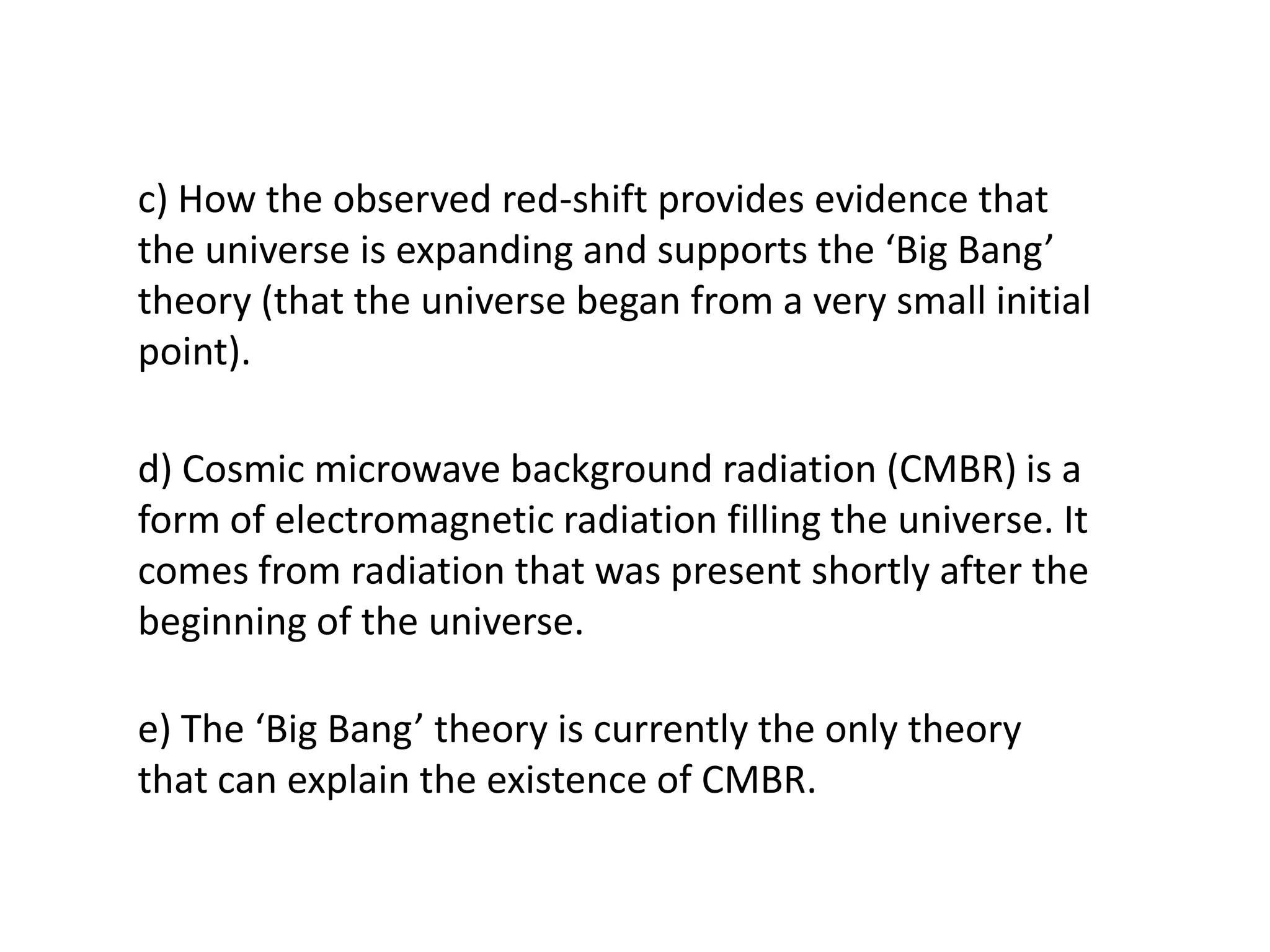 c) How the observed red-shift provides evidence that
the universe is expanding and supports the ‘Big Bang’
theory (that the universe began from a very small initial
point).

d) Cosmic microwave background radiation (CMBR) is a
form of electromagnetic radiation filling the universe. It
comes from radiation that was present shortly after the
beginning of the universe.

e) The ‘Big Bang’ theory is currently the only theory
that can explain the existence of CMBR.
 