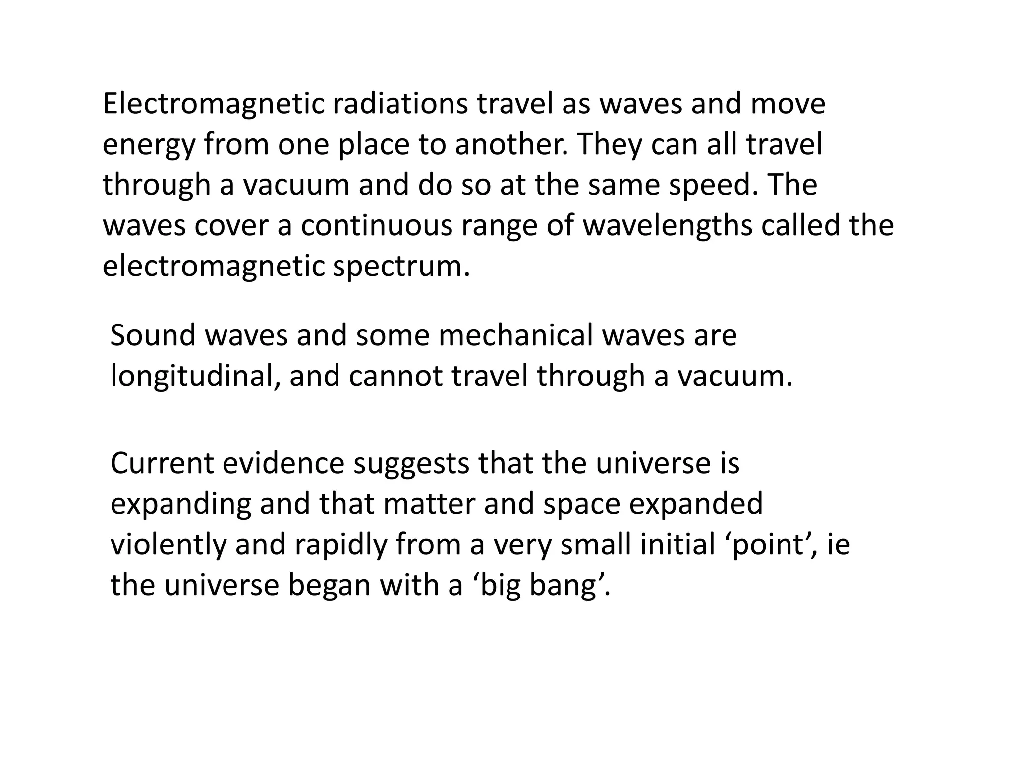 Electromagnetic radiations travel as waves and move
energy from one place to another. They can all travel
through a vacuum and do so at the same speed. The
waves cover a continuous range of wavelengths called the
electromagnetic spectrum.

Sound waves and some mechanical waves are
longitudinal, and cannot travel through a vacuum.

Current evidence suggests that the universe is
expanding and that matter and space expanded
violently and rapidly from a very small initial ‘point’, ie
the universe began with a ‘big bang’.
 