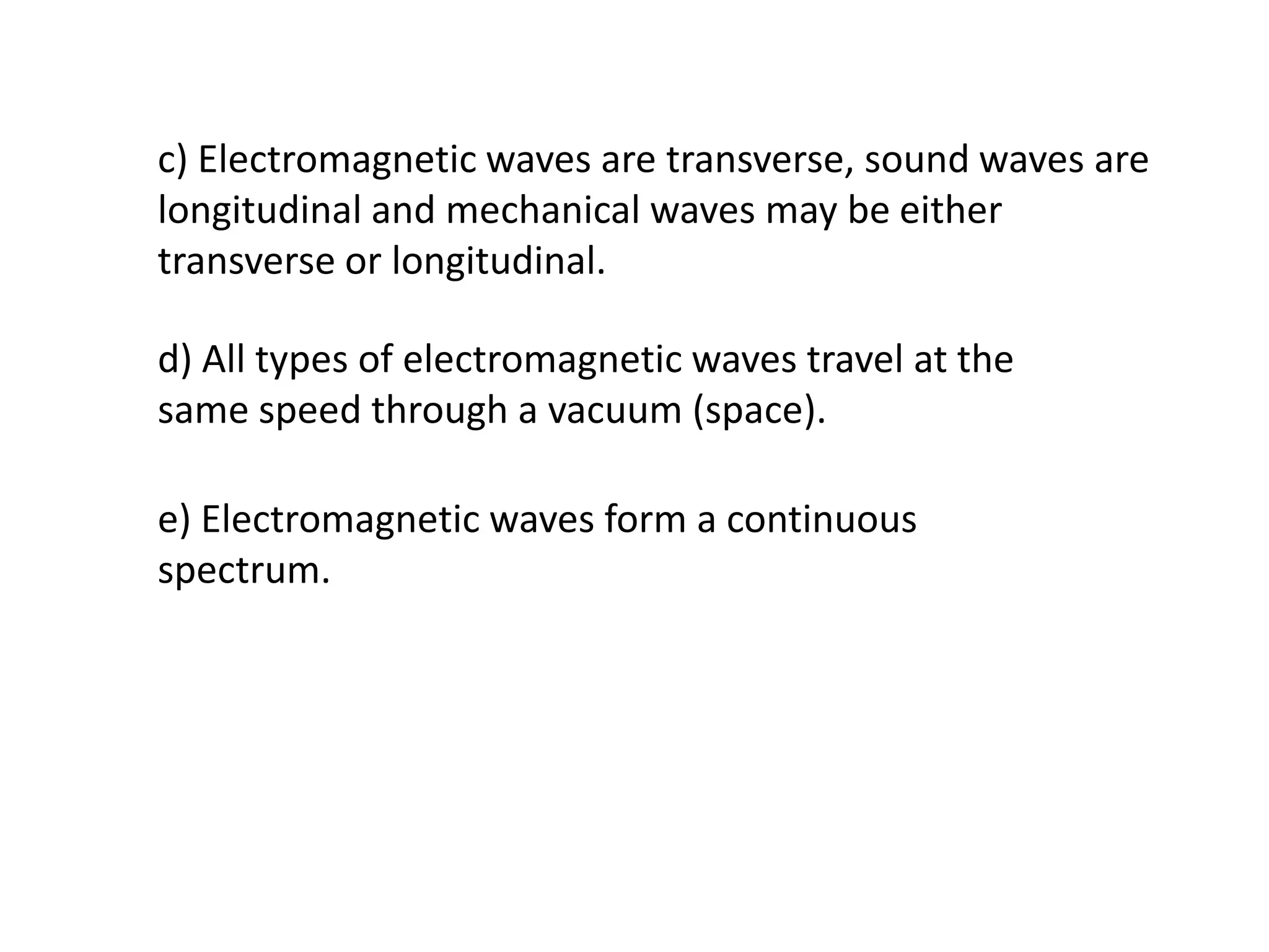 c) Electromagnetic waves are transverse, sound waves are
longitudinal and mechanical waves may be either
transverse or longitudinal.

d) All types of electromagnetic waves travel at the
same speed through a vacuum (space).

e) Electromagnetic waves form a continuous
spectrum.
 