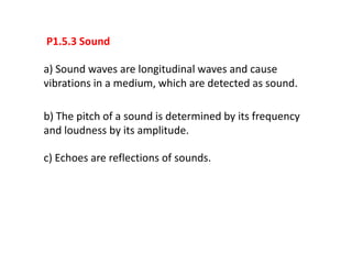 P1.5.3 Sound

a) Sound waves are longitudinal waves and cause
vibrations in a medium, which are detected as sound.

b) The pitch of a sound is determined by its frequency
and loudness by its amplitude.

c) Echoes are reflections of sounds.
 