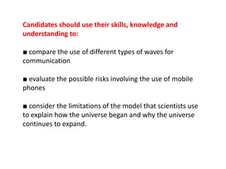 Candidates should use their skills, knowledge and
understanding to:

■ compare the use of different types of waves for
communication

■ evaluate the possible risks involving the use of mobile
phones

■ consider the limitations of the model that scientists use
to explain how the universe began and why the universe
continues to expand.
 