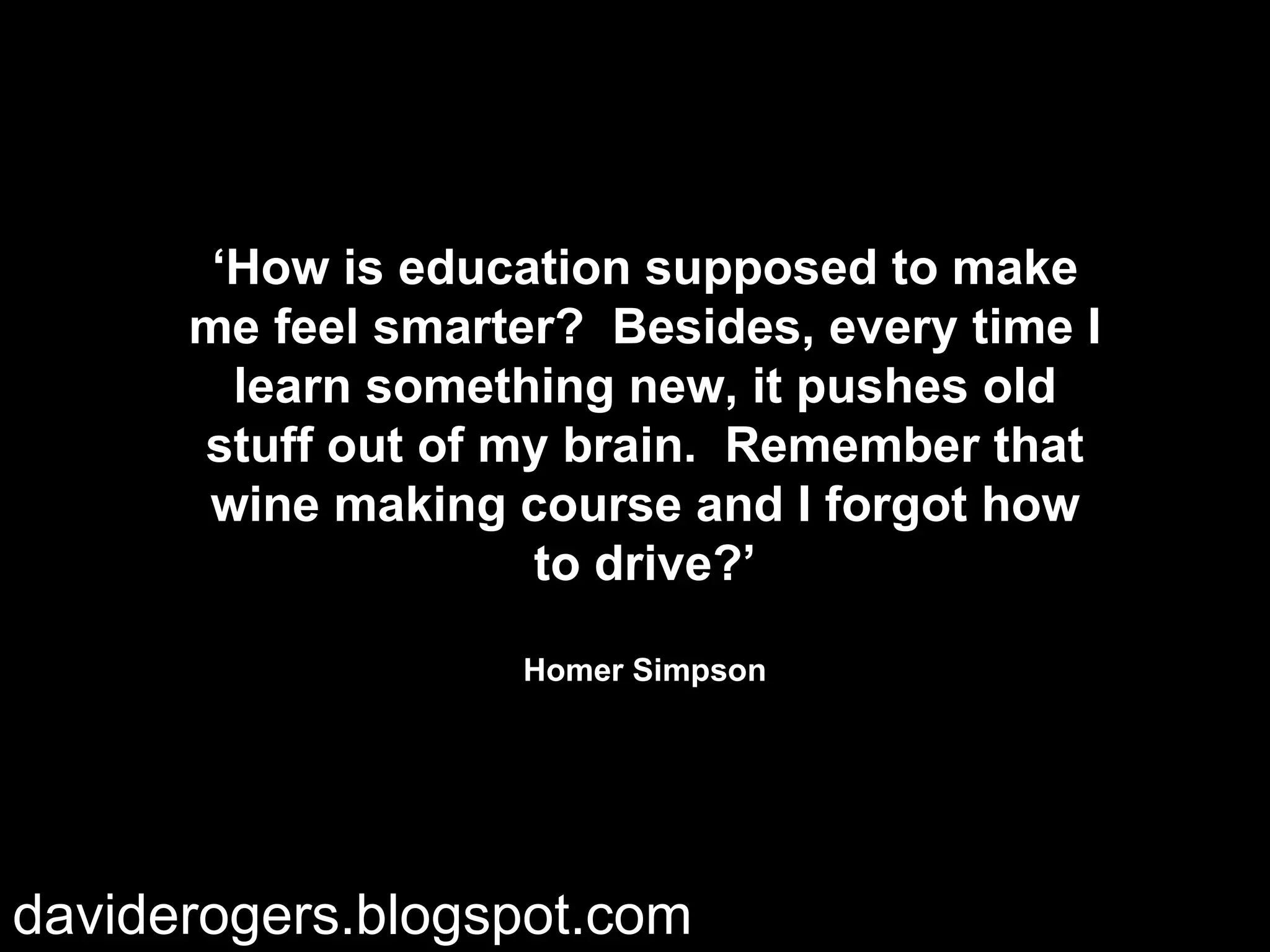 ‘ How is education supposed to make me feel smarter? Besides, every time I learn something new, it pushes old stuff out of my brain. Remember that wine making course and I forgot how to drive?’ Homer Simpson daviderogers.blogspot.com