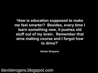 ‘ How is education supposed to make me feel smarter?  Besides, every time I learn something new, it pushes old stuff out of my brain.  Remember that wine making course and I forgot how to drive?’ Homer Simpson daviderogers.blogspot.com 
