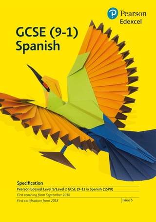 GCSE (9-1)
Spanish
Specification
Pearson Edexcel Level 1/Level 2 GCSE (9-1) in Spanish (1SP0)
First teaching from September 2016
First certification from 2018 Issue 5
 