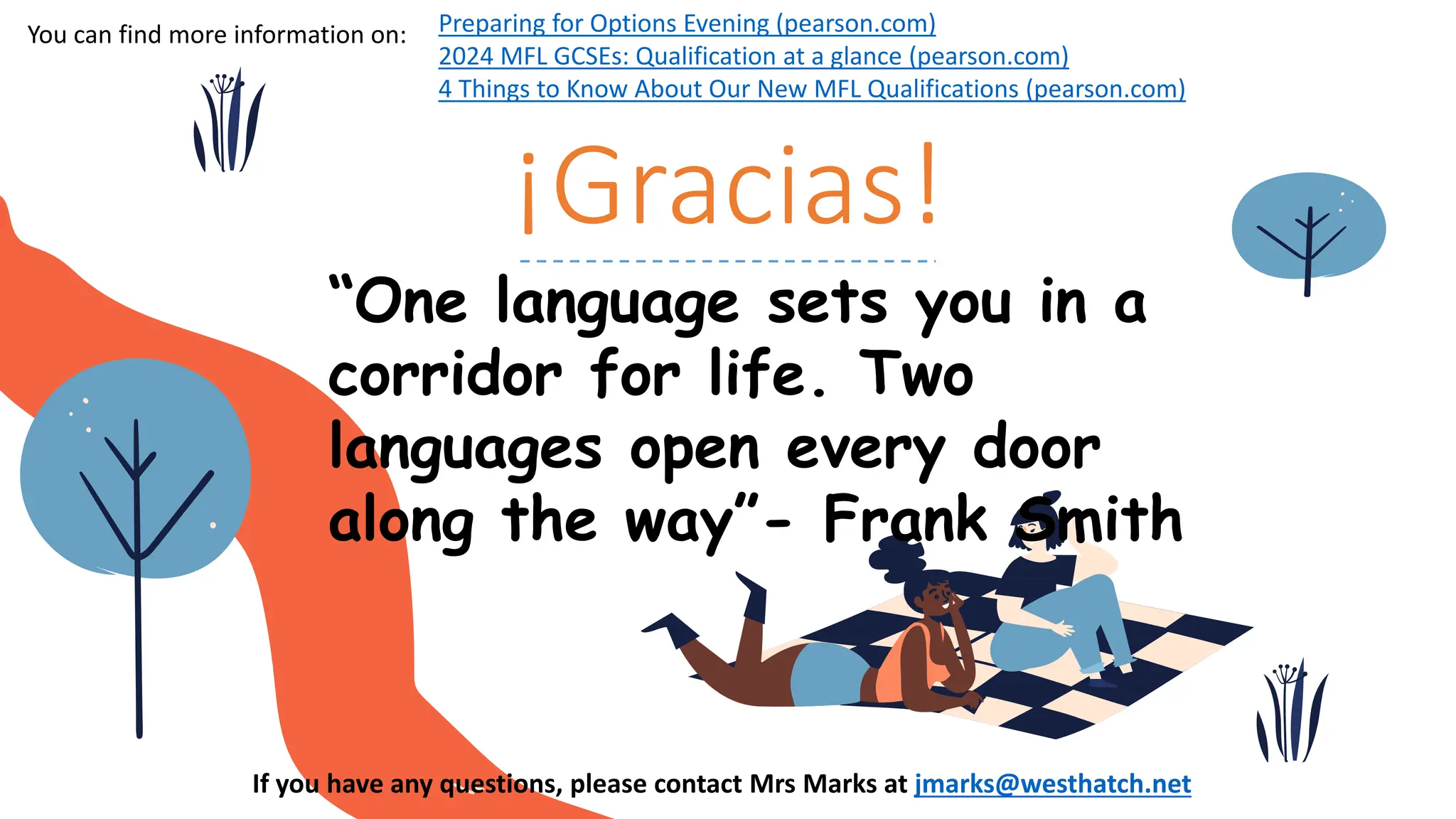 ¡Gracias!
“One language sets you in a
corridor for life. Two
languages open every door
along the way”- Frank Smith
If you have any questions, please contact Mrs Marks at jmarks@westhatch.net
Preparing for Options Evening (pearson.com)
2024 MFL GCSEs: Qualification at a glance (pearson.com)
4 Things to Know About Our New MFL Qualifications (pearson.com)
You can find more information on:
 