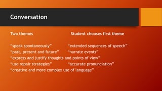 Conversation
Two themes Student chooses first theme
“speak spontaneously” “extended sequences of speech”
“past, present and future” “narrate events”
“express and justify thoughts and points of view”
“use repair strategies” “accurate pronunciation”
“creative and more complex use of language”
 