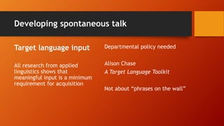 Developing spontaneous talk
Target language input
All research from applied
linguistics shows that
meaningful input is a minimum
requirement for acquisition
Departmental policy needed
Alison Chase
A Target Language Toolkit
Not about “phrases on the wall”
 