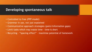 Developing spontaneous talk
• Controlled to free (PPP model)
• Grammar in use, not just explained
• Communicative approach strategies (pairs/information gaps)
• Limit tasks which may waste time – time is short
• Recycling – “spacing effect” – maximise potential of homework
 