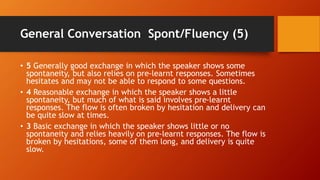 General Conversation Spont/Fluency (5)
• 5 Generally good exchange in which the speaker shows some
spontaneity, but also relies on pre-learnt responses. Sometimes
hesitates and may not be able to respond to some questions.
• 4 Reasonable exchange in which the speaker shows a little
spontaneity, but much of what is said involves pre-learnt
responses. The flow is often broken by hesitation and delivery can
be quite slow at times.
• 3 Basic exchange in which the speaker shows little or no
spontaneity and relies heavily on pre-learnt responses. The flow is
broken by hesitations, some of them long, and delivery is quite
slow.
 