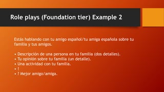 Role plays (Foundation tier) Example 2
Estás hablando con tu amigo español/tu amiga española sobre tu
familia y tus amigos.
• Descripción de una persona en tu familia (dos detalles).
• Tu opinión sobre tu familia (un detalle).
• Una actividad con tu familia.
• !
• ? Mejor amigo/amiga.
 