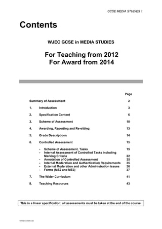 GCSE MEDIA STUDIES 1
© WJEC CBAC Ltd.
Contents
WJEC GCSE in MEDIA STUDIES
For Teaching from 2012
For Award from 2014
Page
Summary of Assessment 2
1. Introduction 3
2. Specification Content 6
3. Scheme of Assessment 10
4. Awarding, Reporting and Re-sitting 13
5. Grade Descriptions 14
6. Controlled Assessment 15
- Scheme of Assessment, Tasks 15
- Internal Assessment of Controlled Tasks including
Marking Criteria 22
- Annotation of Controlled Assessment 35
- Internal Moderation and Authentication Requirements 35
- External Moderation and other Administration issues 36
- Forms (ME2 and ME3) 37
7. The Wider Curriculum 41
8. Teaching Resources 43
This is a linear specification: all assessments must be taken at the end of the course.
 