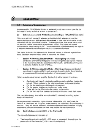 GCSE MEDIA STUDIES 10
© WJEC CBAC Ltd.
3 ASSESSMENT
3.1 Scheme of Assessment
Assessment for GCSE Media Studies is untiered, i.e. all components cater for the
full range of ability and allow access to grades A*-G.
(a) External Assessment: Written Examination Paper (40% of the final mark)
This paper will be 2 hours 15 minutes and will include 5 minutes to read the
examination paper and approximately 25 minutes to view a set audio-visual extract
or to study the set print-based material. Where appropriate, interactive media, such
as websites, will be presented in a print-based format. The paper will assess
candidates on a topic set by WJEC. Candidates will be expected to study the topic in
a way which reflects the convergent nature of contemporary media.
The paper is divided into two sections. For each section, a different aspect of the
topic, based on different media forms or platforms, will be set.
 Section A: Thinking about the Media – Investigating will assess
candidates on their knowledge and understanding of the set topic in relation
to the main areas from the specification framework. Candidates will respond
to stimulus material chosen by WJEC.
 Section B: Thinking about the Media – Planning will assess candidates'
planning and creative skills through a series of creative tasks demonstrating
an awareness of the convergent nature of contemporary media.
When an audio-visual extract is set for Section A, it will be played three times.
 Candidates will have 5 minutes to read the questions before viewing the
extract. This is included in the total time allowed for the examination.
 For the first viewing candidates watch the extract.
 For the second viewing candidates may make notes.
 There will then be 10 minutes for making further notes.
 For the third and final viewing candidates add to and check their notes.
The complete viewing time will be approximately 25 minutes (depending on the
length of the extract).
When print-based material (or digital material presented in print form) is set for
Section A, candidates will study and make notes on the material for approximately 25
minutes. They will also be allowed 5 minutes to read the questions before studying
the material, which is included in the total time allowed for the examination.
(b) Controlled Assessment (60% of the final mark)
The controlled assessment consists of:
 Two textual investigations of 400 – 850 words or equivalent, depending on the
presentational form selected (10% for each investigation)
 