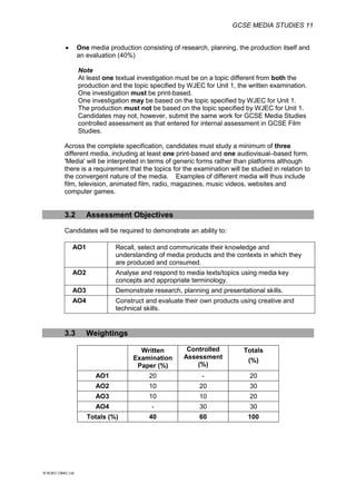 GCSE MEDIA STUDIES 11
© WJEC CBAC Ltd.
 One media production consisting of research, planning, the production itself and
an evaluation (40%)
Note
At least one textual investigation must be on a topic different from both the
production and the topic specified by WJEC for Unit 1, the written examination.
One investigation must be print-based.
One investigation may be based on the topic specified by WJEC for Unit 1.
The production must not be based on the topic specified by WJEC for Unit 1.
Candidates may not, however, submit the same work for GCSE Media Studies
controlled assessment as that entered for internal assessment in GCSE Film
Studies.
Across the complete specification, candidates must study a minimum of three
different media, including at least one print-based and one audiovisual–based form.
'Media' will be interpreted in terms of generic forms rather than platforms although
there is a requirement that the topics for the examination will be studied in relation to
the convergent nature of the media. Examples of different media will thus include
film, television, animated film, radio, magazines, music videos, websites and
computer games.
3.2 Assessment Objectives
Candidates will be required to demonstrate an ability to:
AO1 Recall, select and communicate their knowledge and
understanding of media products and the contexts in which they
are produced and consumed.
AO2 Analyse and respond to media texts/topics using media key
concepts and appropriate terminology.
AO3 Demonstrate research, planning and presentational skills.
AO4 Construct and evaluate their own products using creative and
technical skills.
3.3 Weightings
Written
Examination
Paper (%)
Controlled
Assessment
(%)
Totals
(%)
AO1 20 - 20
AO2 10 20 30
AO3 10 10 20
AO4 - 30 30
Totals (%) 40 60 100
 