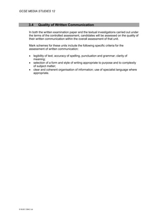GCSE MEDIA STUDIES 12
© WJEC CBAC Ltd.
3.4 Quality of Written Communication
In both the written examination paper and the textual investigations carried out under
the terms of the controlled assessment, candidates will be assessed on the quality of
their written communication within the overall assessment of that unit.
Mark schemes for these units include the following specific criteria for the
assessment of written communication:
 legibility of text; accuracy of spelling, punctuation and grammar; clarity of
meaning;
 selection of a form and style of writing appropriate to purpose and to complexity
of subject matter;
 clear and coherent organisation of information; use of specialist language where
appropriate.
 